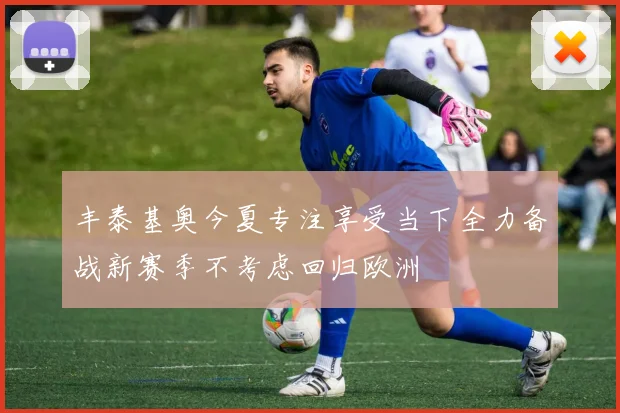 丰泰基奥今夏专注享受当下全力备战新赛季不考虑回归欧洲